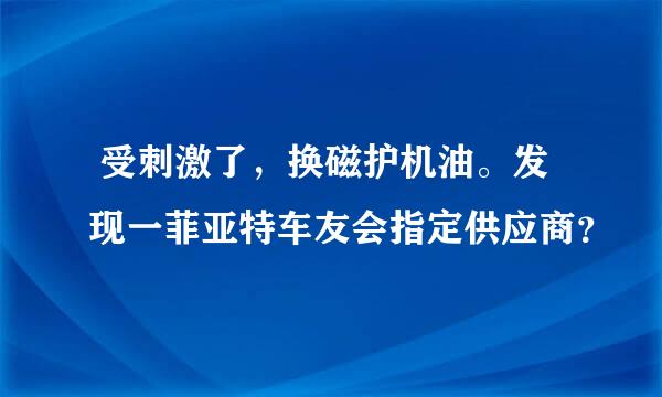  受刺激了，换磁护机油。发现一菲亚特车友会指定供应商？