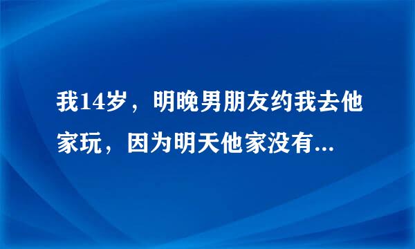 我14岁，明晚男朋友约我去他家玩，因为明天他家没有人在家，他会干什么？我该去么？具体点喔，不然明天...