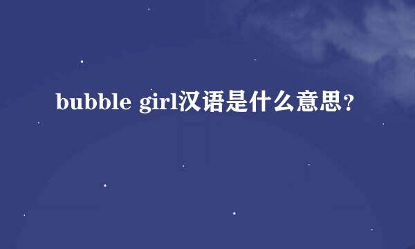 bubble girl汉语是什么意思？