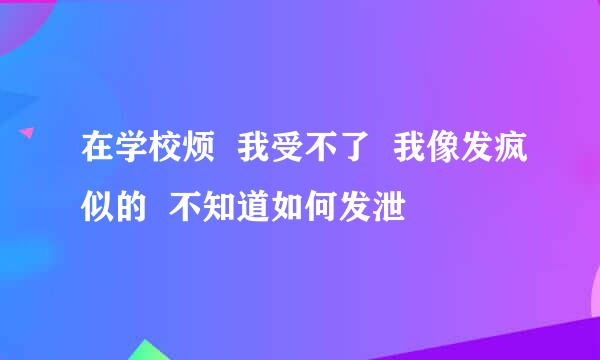 在学校烦  我受不了  我像发疯似的  不知道如何发泄