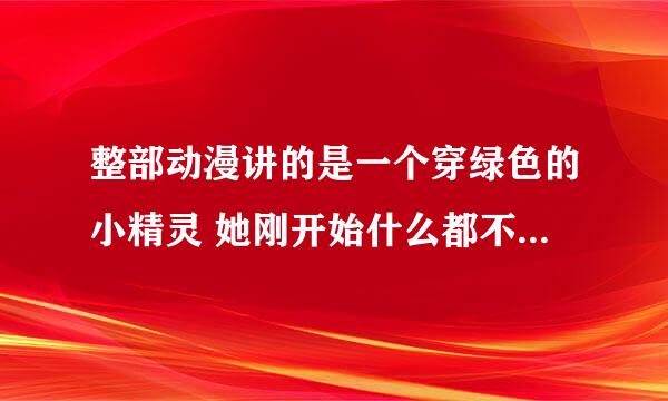 整部动漫讲的是一个穿绿色的小精灵 她刚开始什么都不会 最后学会修东西