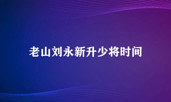 老山刘永新升少将时间