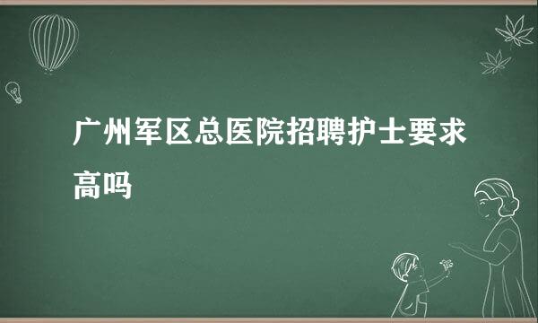 广州军区总医院招聘护士要求高吗