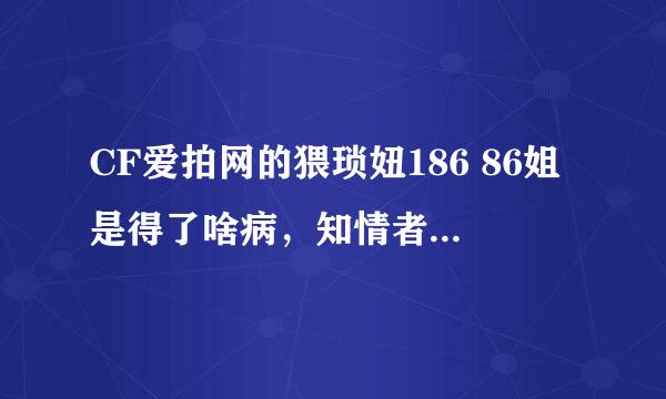 CF爱拍网的猥琐妞186 86姐是得了啥病，知情者答下，乱喷的勿进!