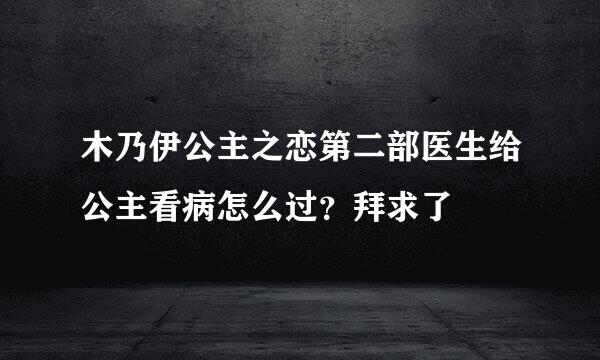 木乃伊公主之恋第二部医生给公主看病怎么过？拜求了