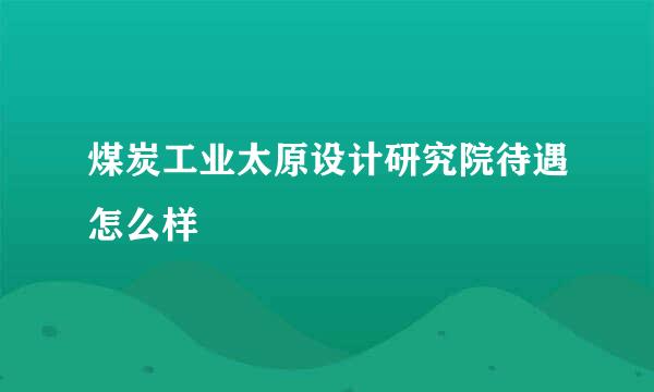 煤炭工业太原设计研究院待遇怎么样