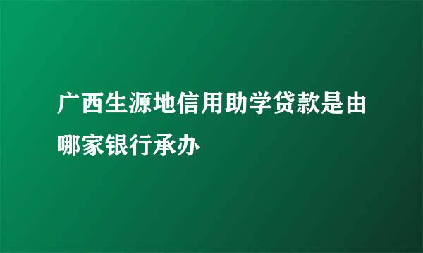 广西生源地信用助学贷款是由哪家银行承办