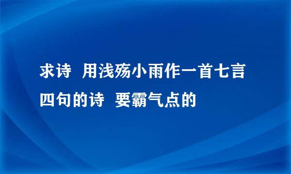 求诗  用浅殇小雨作一首七言四句的诗  要霸气点的