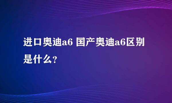 进口奥迪a6 国产奥迪a6区别是什么？