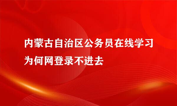 内蒙古自治区公务员在线学习为何网登录不进去