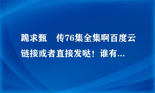 跪求甄嬛传76集全集啊百度云链接或者直接发哒！谁有啊？超级感谢！