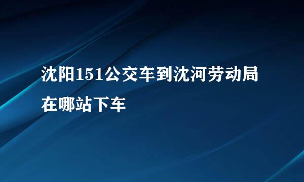 沈阳151公交车到沈河劳动局在哪站下车