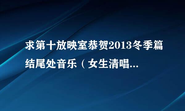 求第十放映室恭贺2013冬季篇结尾处音乐（女生清唱的） 哪位大神帮助一下啊 给跪了