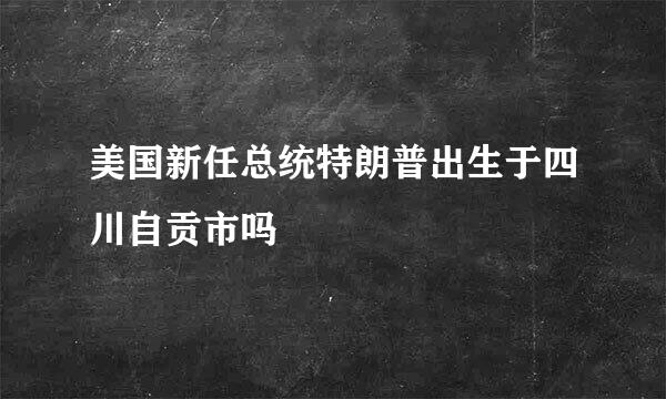 美国新任总统特朗普出生于四川自贡市吗