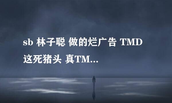 sb 林子聪 做的烂广告 TMD 这死猪头 真TMD 烦死人了 到处都是 有多少人要弄死它？