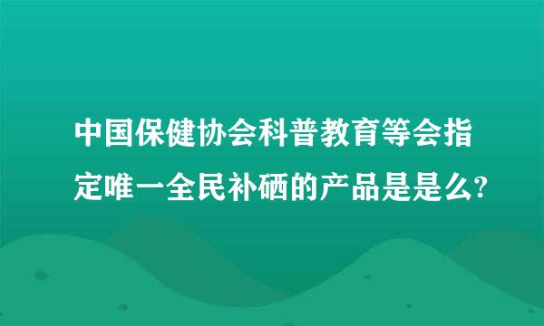 中国保健协会科普教育等会指定唯一全民补硒的产品是是么?