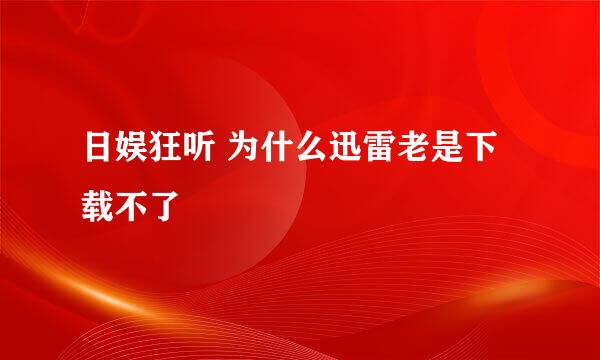 日娱狂听 为什么迅雷老是下载不了