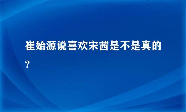 崔始源说喜欢宋茜是不是真的?