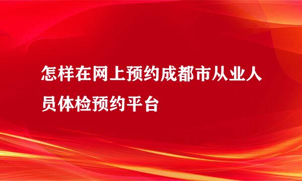 怎样在网上预约成都市从业人员体检预约平台