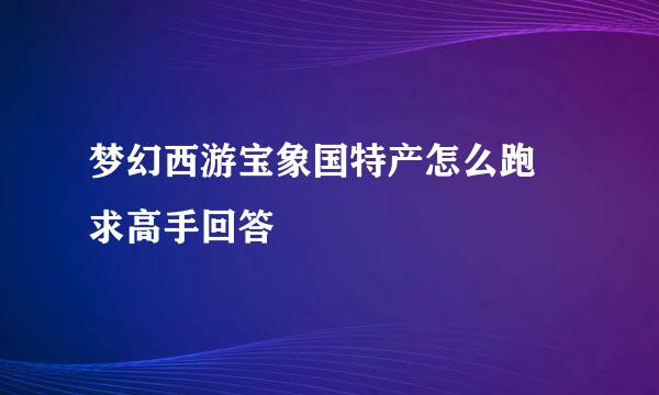 梦幻西游宝象国特产怎么跑 求高手回答