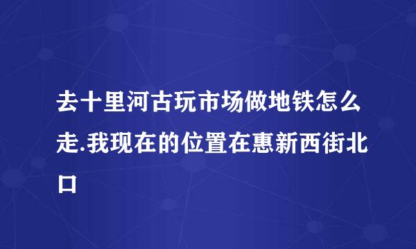 去十里河古玩市场做地铁怎么走.我现在的位置在惠新西街北口