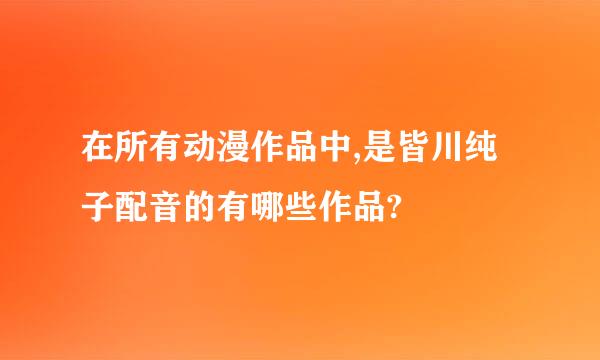 在所有动漫作品中,是皆川纯子配音的有哪些作品?