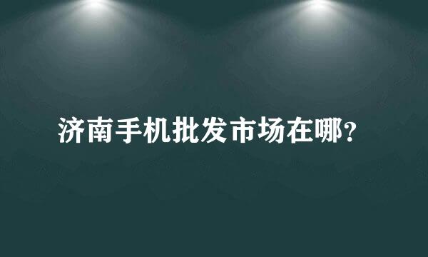 济南手机批发市场在哪？