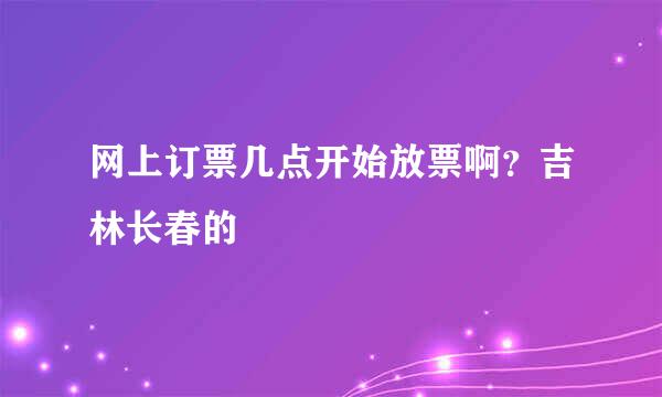 网上订票几点开始放票啊？吉林长春的