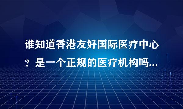 谁知道香港友好国际医疗中心？是一个正规的医疗机构吗？产品可信吗？