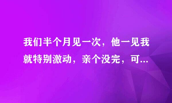 我们半个月见一次，他一见我就特别激动，亲个没完，可以2个小时要我三次，我不知他是爱我还是我的身体