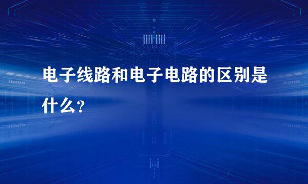 电子线路和电子电路的区别是什么？