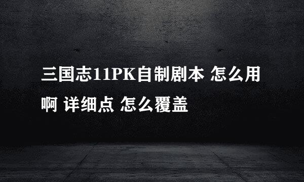 三国志11PK自制剧本 怎么用啊 详细点 怎么覆盖