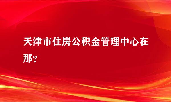 天津市住房公积金管理中心在那？