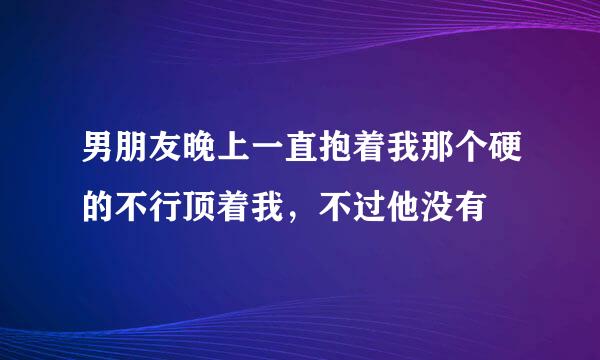 男朋友晚上一直抱着我那个硬的不行顶着我，不过他没有