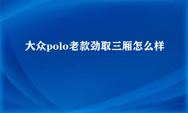 大众polo老款劲取三厢怎么样