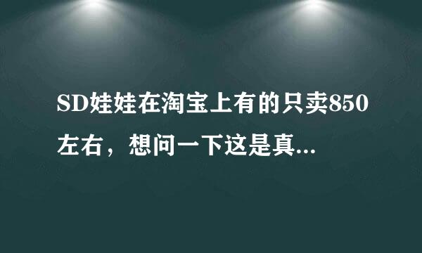 SD娃娃在淘宝上有的只卖850左右，想问一下这是真的SD娃娃么？