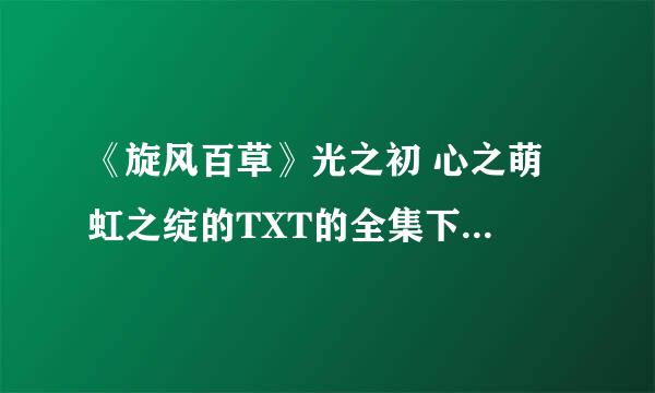 《旋风百草》光之初 心之萌 虹之绽的TXT的全集下载 有的麻烦发到我的邮箱里