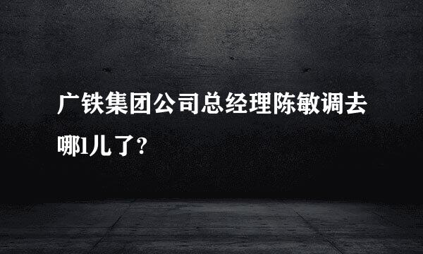 广铁集团公司总经理陈敏调去哪l儿了?