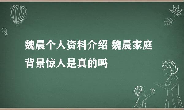 魏晨个人资料介绍 魏晨家庭背景惊人是真的吗