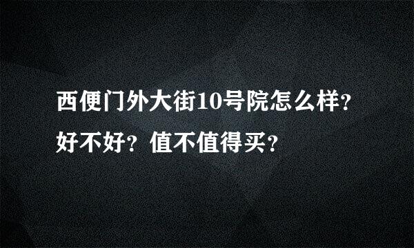 西便门外大街10号院怎么样？好不好？值不值得买？