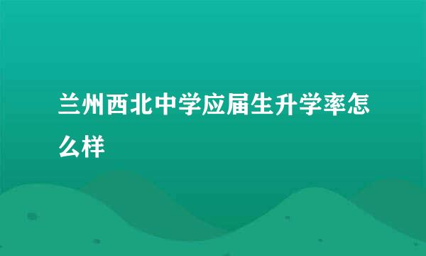 兰州西北中学应届生升学率怎么样