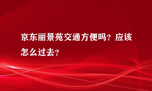 京东丽景苑交通方便吗？应该怎么过去？