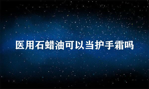 医用石蜡油可以当护手霜吗