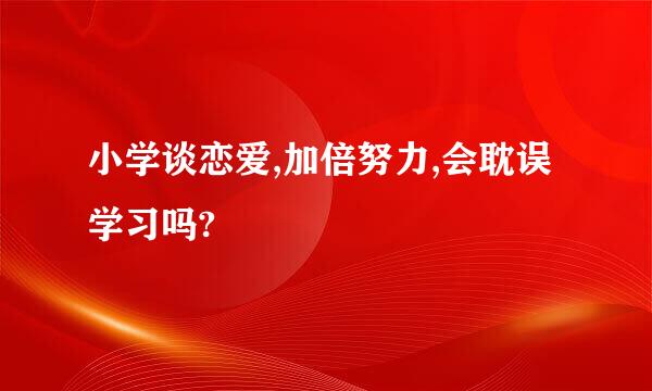 小学谈恋爱,加倍努力,会耽误学习吗?