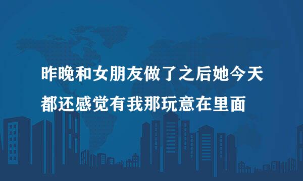 昨晚和女朋友做了之后她今天都还感觉有我那玩意在里面