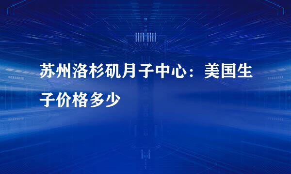 苏州洛杉矶月子中心：美国生子价格多少