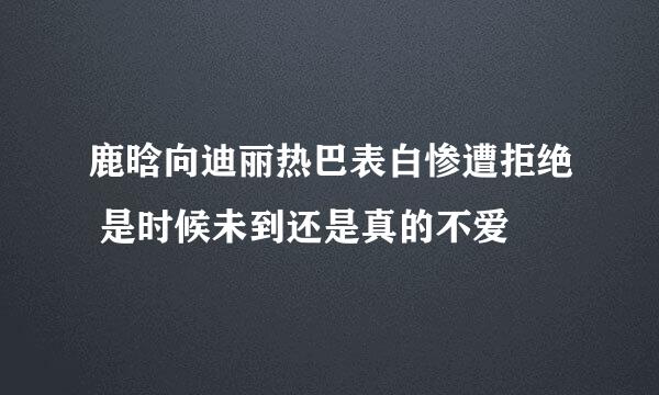 鹿晗向迪丽热巴表白惨遭拒绝 是时候未到还是真的不爱