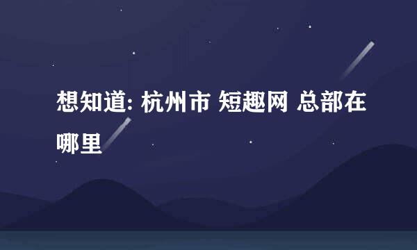 想知道: 杭州市 短趣网 总部在哪里