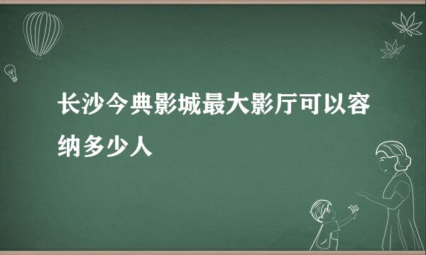 长沙今典影城最大影厅可以容纳多少人