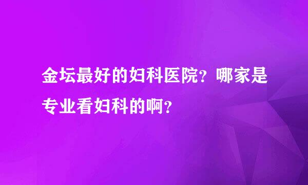 金坛最好的妇科医院？哪家是专业看妇科的啊？